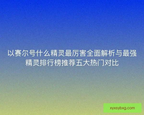以赛尔号什么精灵最厉害全面解析与最强精灵排行榜推荐五大热门对比