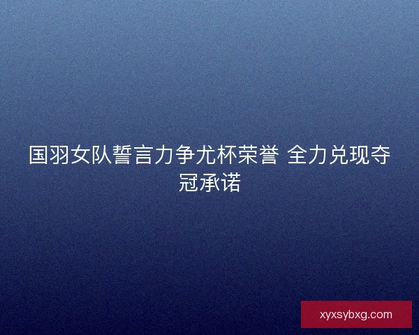 国羽女队誓言力争尤杯荣誉 全力兑现夺冠承诺 国羽女队誓言力争尤杯荣誉 全力兑现夺冠承诺