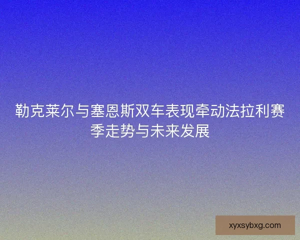 勒克莱尔与塞恩斯双车表现牵动法拉利赛季走势与未来发展