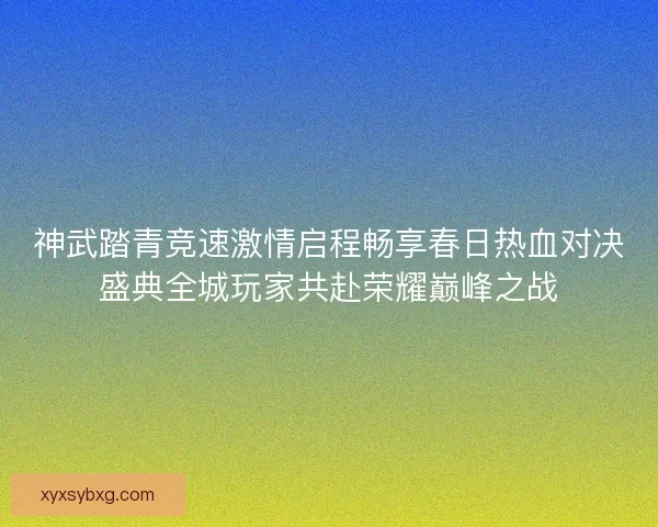 神武踏青竞速激情启程畅享春日热血对决盛典全城玩家共赴荣耀巅峰之战