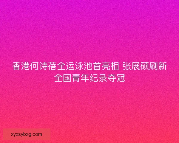 香港何诗蓓全运泳池首亮相 张展硕刷新全国青年纪录夺冠