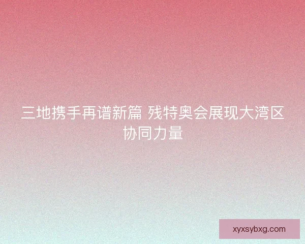 三地携手再谱新篇 残特奥会展现大湾区协同力量 三地携手再谱新篇 残特奥会展现大湾区协同力量