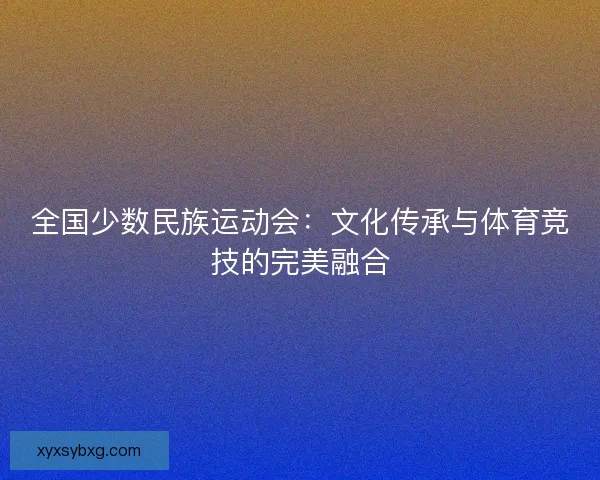 全国少数民族运动会：文化传承与体育竞技的完美融合