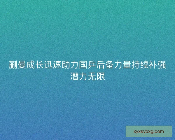 蒯曼成长迅速助力国乒后备力量持续补强潜力无限