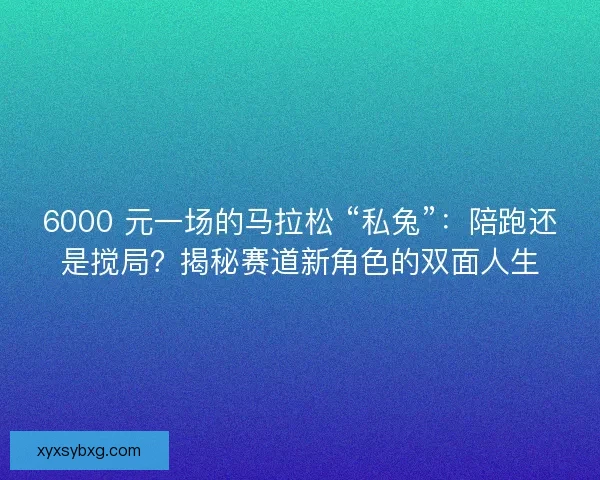 6000 元一场的马拉松 “私兔”：陪跑还是搅局？揭秘赛道新角色的双面人生