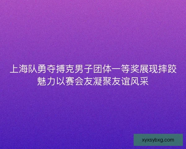 上海队勇夺搏克男子团体一等奖展现摔跤魅力以赛会友凝聚友谊风采