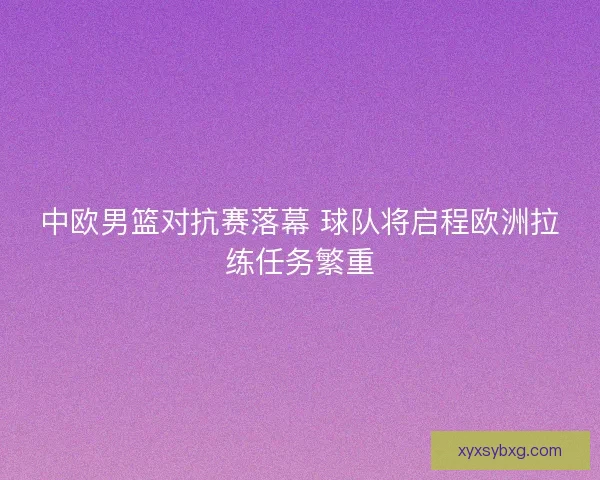 中欧男篮对抗赛落幕 球队将启程欧洲拉练任务繁重
