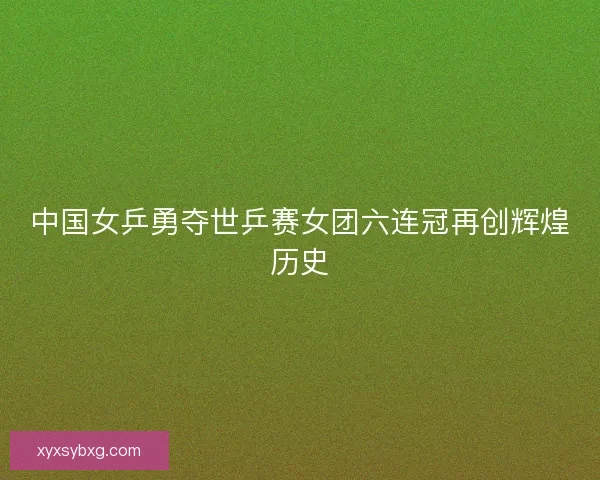 中国女乒勇夺世乒赛女团六连冠再创辉煌历史