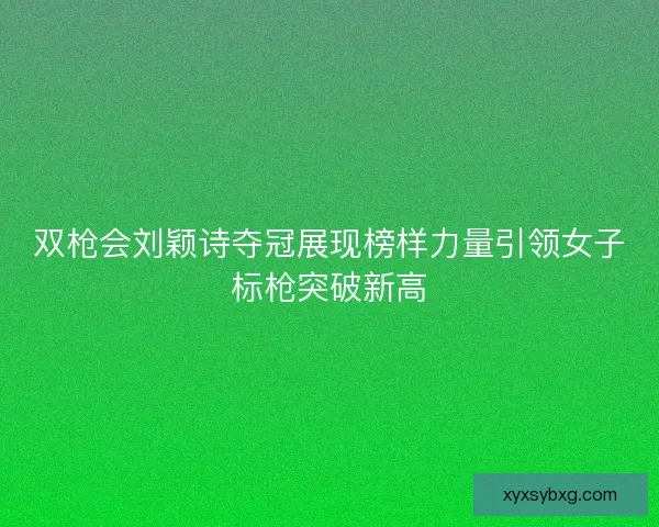 双枪会刘颖诗夺冠展现榜样力量引领女子标枪突破新高