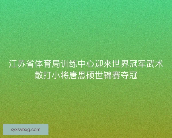 江苏省体育局训练中心迎来世界冠军武术散打小将唐思硕世锦赛夺冠