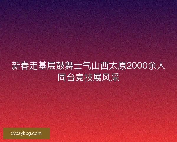 新春走基层鼓舞士气山西太原2000余人同台竞技展风采 新春走基层鼓舞士气山西太原2000余人同台竞技展风采