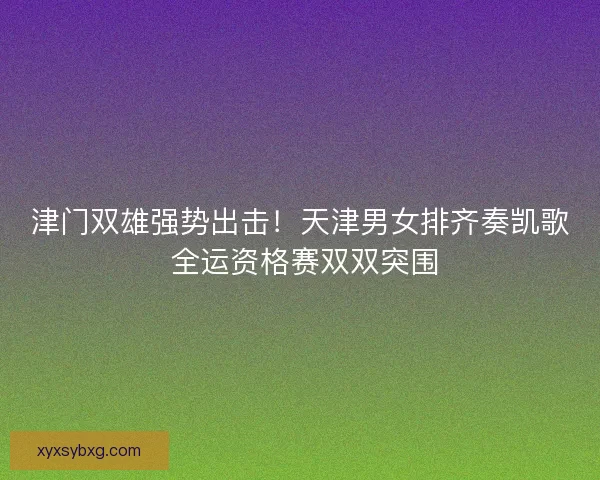 津门双雄强势出击！天津男女排齐奏凯歌 全运资格赛双双突围