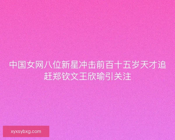 中国女网八位新星冲击前百十五岁天才追赶郑钦文王欣瑜引关注