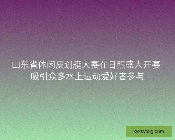 山东省休闲皮划艇大赛在日照盛大开赛 吸引众多水上运动爱好者参与