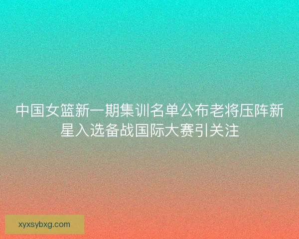 中国女篮新一期集训名单公布老将压阵新星入选备战国际大赛引关注