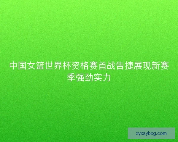 中国女篮世界杯资格赛首战告捷展现新赛季强劲实力