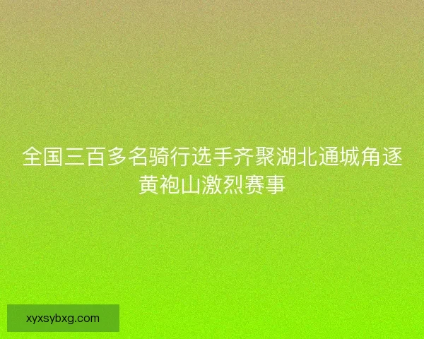 全国三百多名骑行选手齐聚湖北通城角逐黄袍山激烈赛事 全国三百多名骑行选手齐聚湖北通城角逐黄袍山激烈赛事