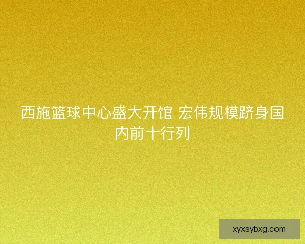 西施篮球中心盛大开馆 宏伟规模跻身国内前十行列 西施篮球中心盛大开馆 宏伟规模跻身国内前十行列