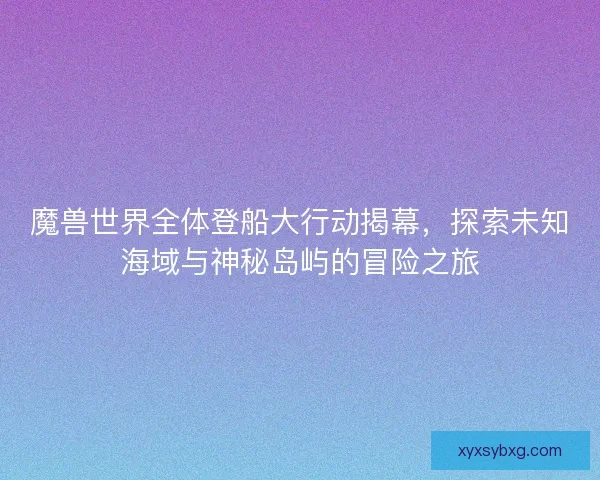 魔兽世界全体登船大行动揭幕,探索未知海域与神秘岛屿的冒险之旅 魔兽世界全体登船大行动揭幕,探索未知海域与神秘岛屿的冒险之旅