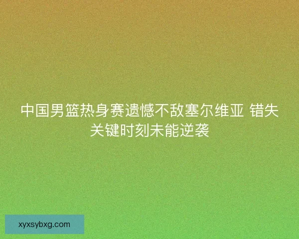 中国男篮热身赛遗憾不敌塞尔维亚 错失关键时刻未能逆袭 中国男篮热身赛遗憾不敌塞尔维亚 错失关键时刻未能逆袭