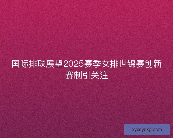 国际排联展望2025赛季女排世锦赛创新赛制引关注